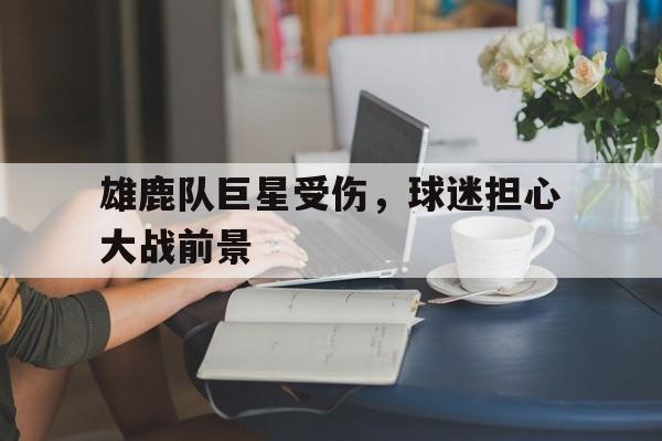 雄鹿队巨星受伤，球迷担心大战前景